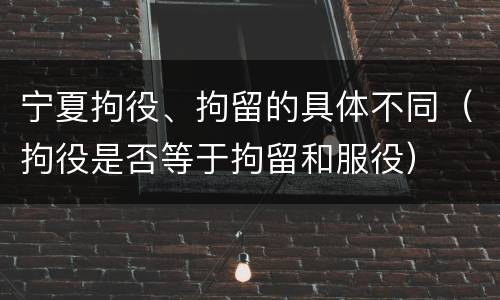 宁夏拘役、拘留的具体不同（拘役是否等于拘留和服役）