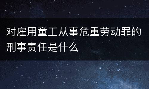 对雇用童工从事危重劳动罪的刑事责任是什么