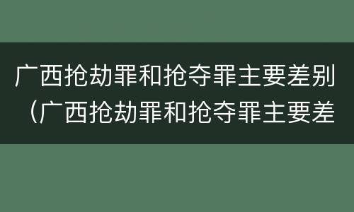 广西抢劫罪和抢夺罪主要差别（广西抢劫罪和抢夺罪主要差别是）