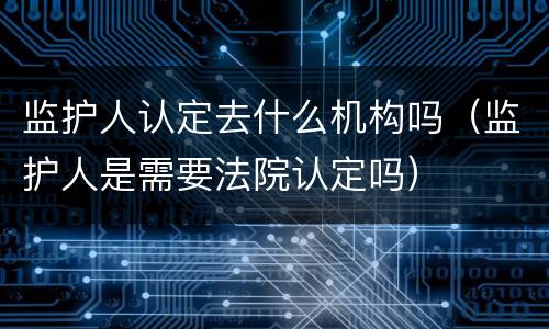 监护人认定去什么机构吗（监护人是需要法院认定吗）