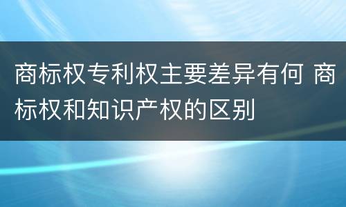 商标权专利权主要差异有何 商标权和知识产权的区别