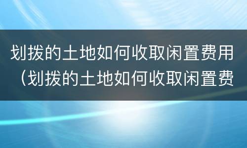 划拨的土地如何收取闲置费用（划拨的土地如何收取闲置费用和费用）