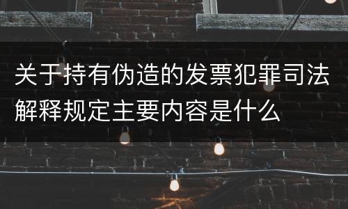 关于持有伪造的发票犯罪司法解释规定主要内容是什么