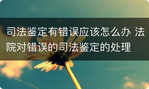 司法鉴定有错误应该怎么办 法院对错误的司法鉴定的处理