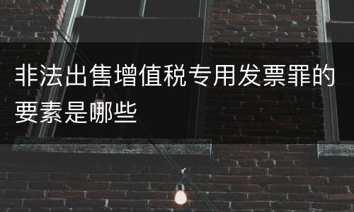 非法出售增值税专用发票罪的要素是哪些