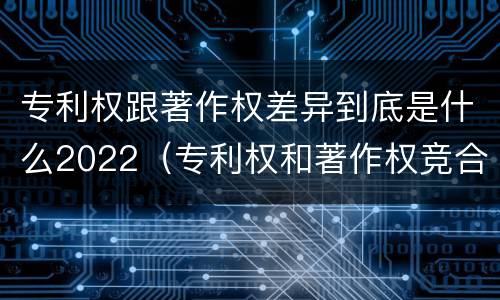 专利权跟著作权差异到底是什么2022（专利权和著作权竞合）