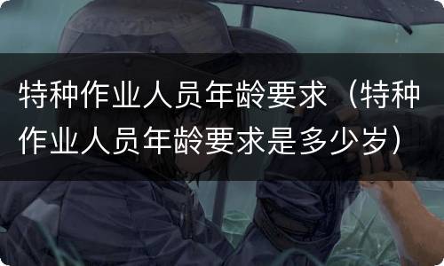 特种作业人员年龄要求（特种作业人员年龄要求是多少岁）