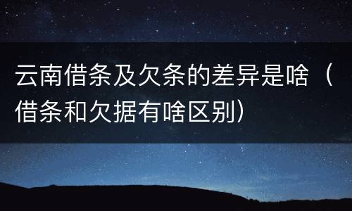 云南借条及欠条的差异是啥（借条和欠据有啥区别）
