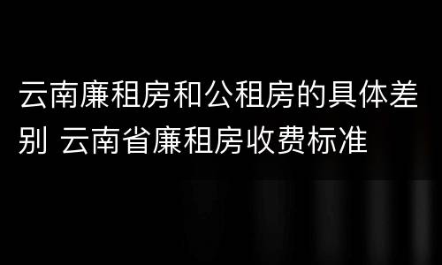 云南廉租房和公租房的具体差别 云南省廉租房收费标准
