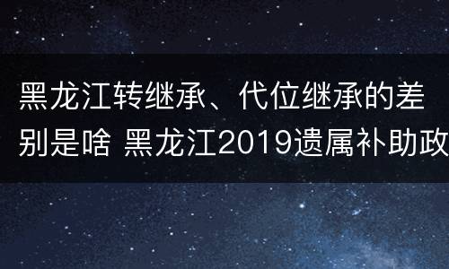 黑龙江转继承、代位继承的差别是啥 黑龙江2019遗属补助政策最新