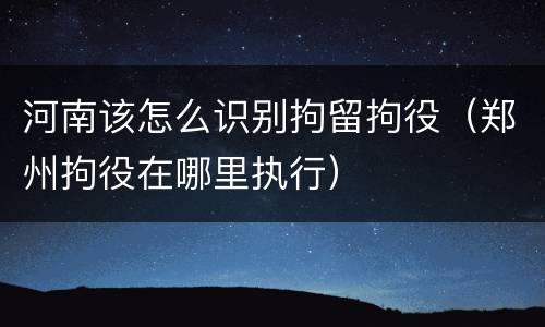 河南该怎么识别拘留拘役（郑州拘役在哪里执行）