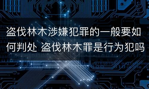 盗伐林木涉嫌犯罪的一般要如何判处 盗伐林木罪是行为犯吗