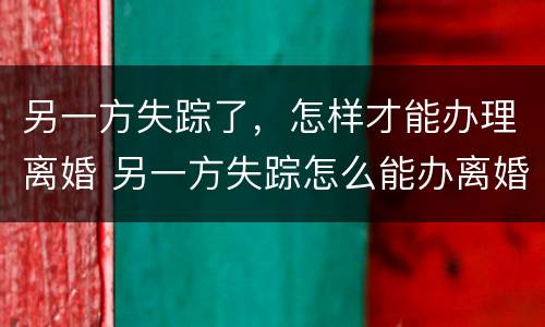另一方失踪了，怎样才能办理离婚 另一方失踪怎么能办离婚