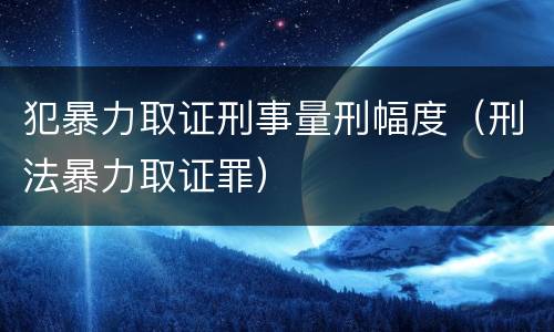 犯暴力取证刑事量刑幅度（刑法暴力取证罪）