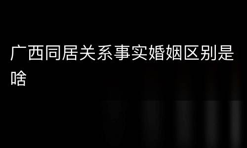 广西同居关系事实婚姻区别是啥