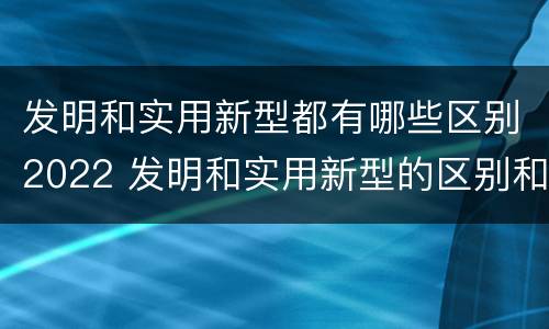 发明和实用新型都有哪些区别2022 发明和实用新型的区别和联系有什么