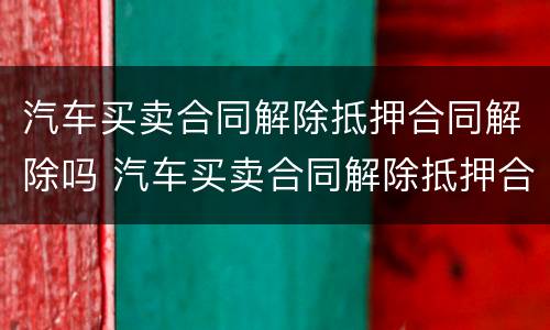 汽车买卖合同解除抵押合同解除吗 汽车买卖合同解除抵押合同解除吗有效吗
