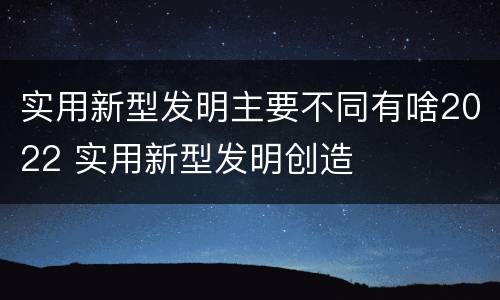 实用新型发明主要不同有啥2022 实用新型发明创造