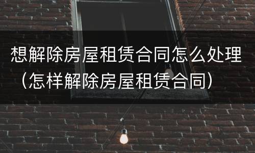 想解除房屋租赁合同怎么处理（怎样解除房屋租赁合同）