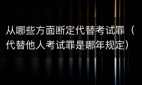 从哪些方面断定代替考试罪（代替他人考试罪是哪年规定）