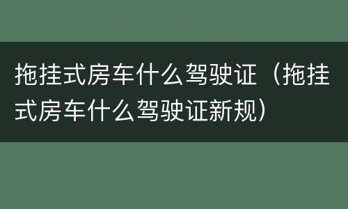 拖挂式房车什么驾驶证（拖挂式房车什么驾驶证新规）