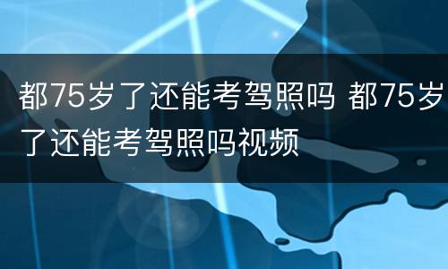 都75岁了还能考驾照吗 都75岁了还能考驾照吗视频