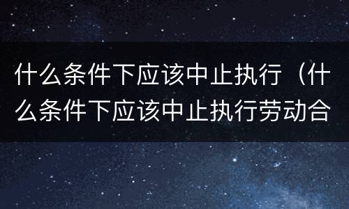 什么条件下应该中止执行（什么条件下应该中止执行劳动合同）