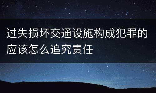过失损坏交通设施构成犯罪的应该怎么追究责任