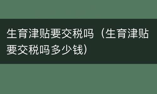 生育津贴要交税吗（生育津贴要交税吗多少钱）