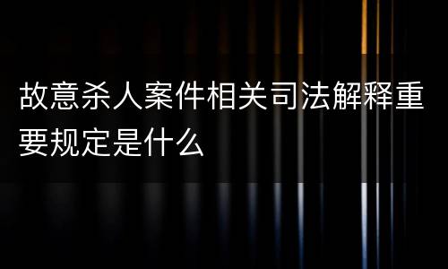 故意杀人案件相关司法解释重要规定是什么