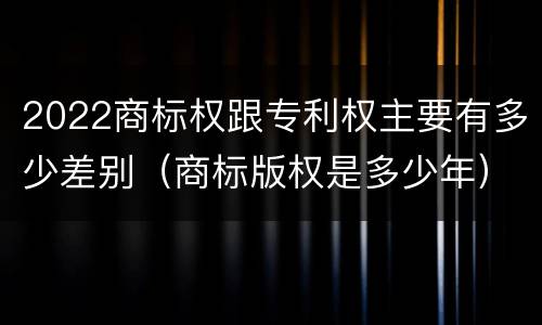 2022商标权跟专利权主要有多少差别（商标版权是多少年）