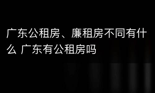 广东公租房、廉租房不同有什么 广东有公租房吗