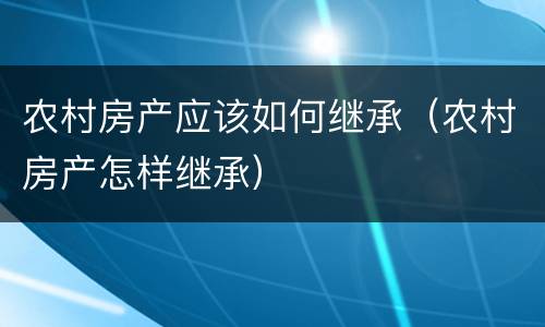 农村房产应该如何继承（农村房产怎样继承）