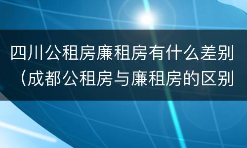 四川公租房廉租房有什么差别（成都公租房与廉租房的区别）