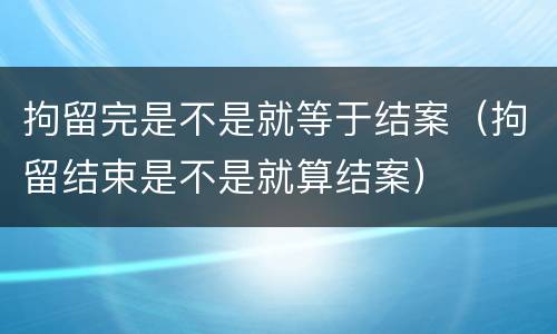 拘留完是不是就等于结案（拘留结束是不是就算结案）