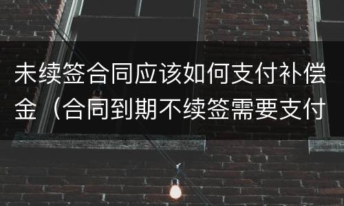 未续签合同应该如何支付补偿金（合同到期不续签需要支付补偿金吗）
