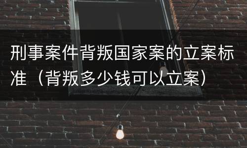 刑事案件背叛国家案的立案标准(背叛多少钱可以立案)
