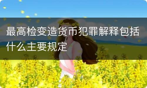 最高检变造货币犯罪解释包括什么主要规定