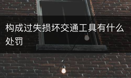 构成过失损坏交通工具有什么处罚