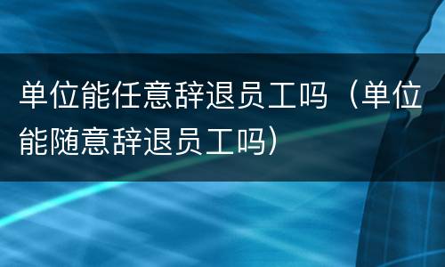 单位能任意辞退员工吗（单位能随意辞退员工吗）