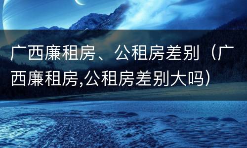 广西廉租房、公租房差别（广西廉租房,公租房差别大吗）