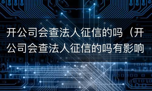 开公司会查法人征信的吗（开公司会查法人征信的吗有影响吗）