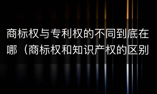 商标权与专利权的不同到底在哪（商标权和知识产权的区别）