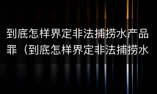 到底怎样界定非法捕捞水产品罪（到底怎样界定非法捕捞水产品罪名）