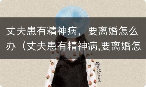 丈夫患有精神病，要离婚怎么办（丈夫患有精神病,要离婚怎么办理）