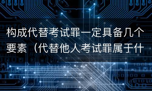 构成代替考试罪一定具备几个要素（代替他人考试罪属于什么类犯罪）