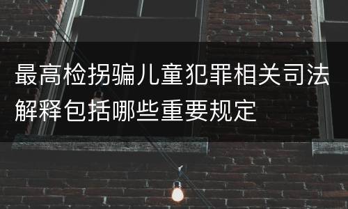 最高检拐骗儿童犯罪相关司法解释包括哪些重要规定