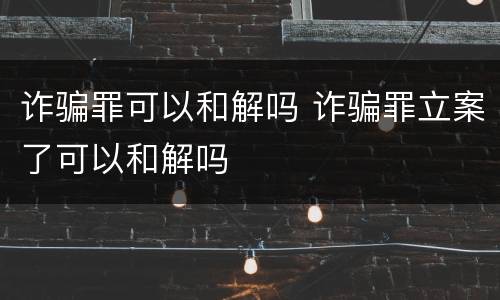 诈骗罪可以和解吗 诈骗罪立案了可以和解吗