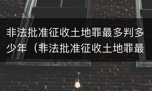 非法批准征收土地罪最多判多少年（非法批准征收土地罪最多判多少年刑期）