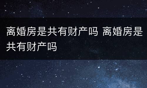离婚房是共有财产吗 离婚房是共有财产吗